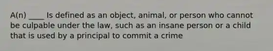 A(n) ____ Is defined as an object, animal, or person who cannot be culpable under the law, such as an insane person or a child that is used by a principal to commit a crime