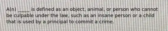 A(n) _____ is defined as an object, animal, or person who cannot be culpable under the law, such as an insane person or a child that is used by a principal to commit a crime.