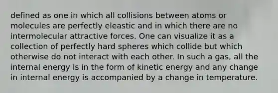 defined as one in which all collisions between atoms or molecules are perfectly eleastic and in which there are no intermolecular attractive forces. One can visualize it as a collection of perfectly hard spheres which collide but which otherwise do not interact with each other. In such a gas, all the internal energy is in the form of kinetic energy and any change in internal energy is accompanied by a change in temperature.