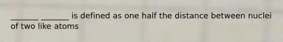 _______ _______ is defined as one half the distance between nuclei of two like atoms