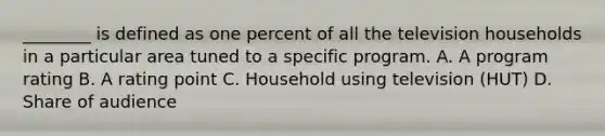 ________ is defined as one percent of all the television households in a particular area tuned to a specific program. A. A program rating B. A rating point C. Household using television (HUT) D. Share of audience