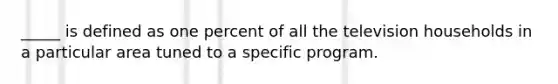 _____ is defined as one percent of all the television households in a particular area tuned to a specific program.