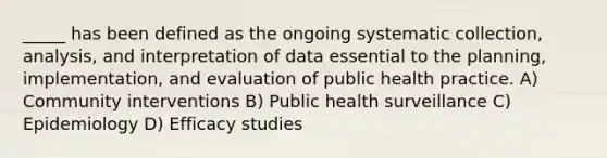 _____ has been defined as the ongoing systematic collection, analysis, and interpretation of data essential to the planning, implementation, and evaluation of public health practice. A) Community interventions B) Public health surveillance C) Epidemiology D) Efficacy studies