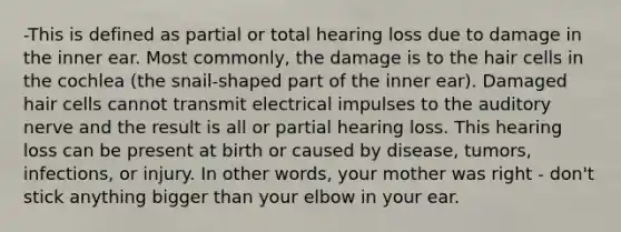 -This is defined as partial or total hearing loss due to damage in the inner ear. Most commonly, the damage is to the hair cells in the cochlea (the snail-shaped part of the inner ear). Damaged hair cells cannot transmit electrical impulses to the auditory nerve and the result is all or partial hearing loss. This hearing loss can be present at birth or caused by disease, tumors, infections, or injury. In other words, your mother was right - don't stick anything bigger than your elbow in your ear.