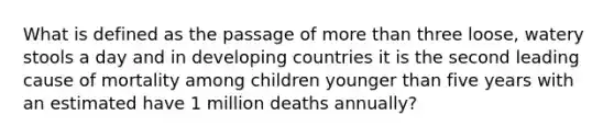 What is defined as the passage of more than three loose, watery stools a day and in developing countries it is the second leading cause of mortality among children younger than five years with an estimated have 1 million deaths annually?