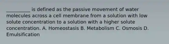 __________ is defined as the passive movement of water molecules across a cell membrane from a solution with low solute concentration to a solution with a higher solute concentration. A. Homeostasis B. Metabolism C. Osmosis D. Emulsification