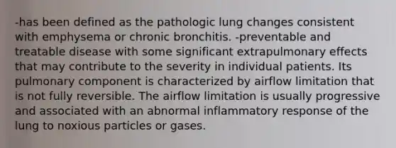 -has been defined as the pathologic lung changes consistent with emphysema or chronic bronchitis. -preventable and treatable disease with some significant extrapulmonary effects that may contribute to the severity in individual patients. Its pulmonary component is characterized by airflow limitation that is not fully reversible. The airflow limitation is usually progressive and associated with an abnormal inflammatory response of the lung to noxious particles or gases.