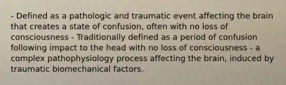 - Defined as a pathologic and traumatic event affecting the brain that creates a state of confusion, often with no loss of consciousness - Traditionally defined as a period of confusion following impact to the head with no loss of consciousness - a complex pathophysiology process affecting the brain, induced by traumatic biomechanical factors.