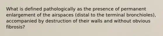 What is defined pathologically as the presence of permanent enlargement of the airspaces (distal to the terminal bronchioles), accompanied by destruction of their walls and without obvious fibrosis?