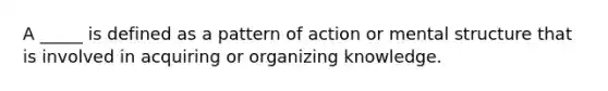 A _____ is defined as a pattern of action or mental structure that is involved in acquiring or organizing knowledge.