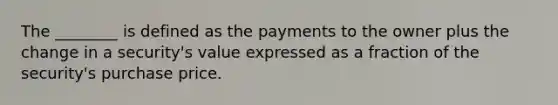 The​ ________ is defined as the payments to the owner plus the change in a​ security's value expressed as a fraction of the​ security's purchase price.