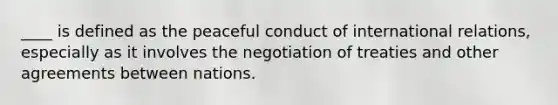 ____ is defined as the peaceful conduct of international relations, especially as it involves the negotiation of treaties and other agreements between nations.