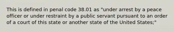 This is defined in penal code 38.01 as "under arrest by a peace officer or under restraint by a public servant pursuant to an order of a court of this state or another state of the United States;"