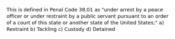 This is defined in Penal Code 38.01 as "under arrest by a peace officer or under restraint by a public servant pursuant to an order of a court of this state or another state of the United States;" a) Restraint b) Tackling c) Custody d) Detained