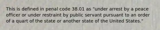 This is defined in penal code 38.01 as "under arrest by a peace officer or under restraint by public servant pursuant to an order of a quart of the state or another state of the United States."