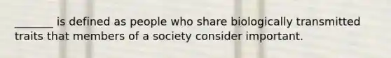 _______ is defined as people who share biologically transmitted traits that members of a society consider important.