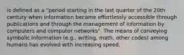 is defined as a "period starting in the last quarter of the 20th century when information became effortlessly accessible through publications and through the management of information by computers and computer networks". The means of conveying symbolic information (e.g., writing, math, other codes) among humans has evolved with increasing speed.