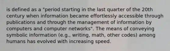 is defined as a "period starting in the last quarter of the 20th century when information became effortlessly accessible through publications and through the management of information by computers and computer networks". The means of conveying symbolic information (e.g., writing, math, other codes) among humans has evolved with increasing speed.