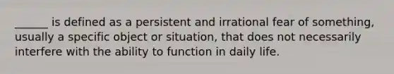 ______ is defined as a persistent and irrational fear of something, usually a specific object or situation, that does not necessarily interfere with the ability to function in daily life.