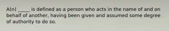 A(n) _____ is defined as a person who acts in the name of and on behalf of another, having been given and assumed some degree of authority to do so.