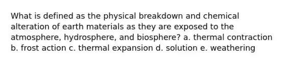 What is defined as the physical breakdown and chemical alteration of earth materials as they are exposed to the atmosphere, hydrosphere, and biosphere? a. thermal contraction b. frost action c. thermal expansion d. solution e. weathering