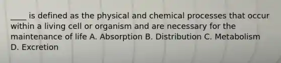 ____ is defined as the physical and chemical processes that occur within a living cell or organism and are necessary for the maintenance of life A. Absorption B. Distribution C. Metabolism D. Excretion