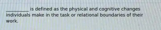 __________ is defined as the physical and cognitive changes individuals make in the task or relational boundaries of their work.