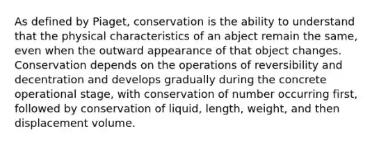 As defined by Piaget, conservation is the ability to understand that the physical characteristics of an abject remain the same, even when the outward appearance of that object changes. Conservation depends on the operations of reversibility and decentration and develops gradually during the concrete operational stage, with conservation of number occurring first, followed by conservation of liquid, length, weight, and then displacement volume.