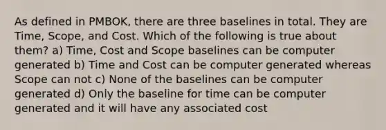 As defined in PMBOK, there are three baselines in total. They are Time, Scope, and Cost. Which of the following is true about them? a) Time, Cost and Scope baselines can be computer generated b) Time and Cost can be computer generated whereas Scope can not c) None of the baselines can be computer generated d) Only the baseline for time can be computer generated and it will have any associated cost