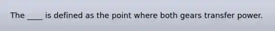 The ____ is defined as the point where both gears transfer power.