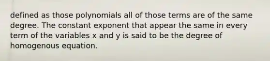 defined as those polynomials all of those terms are of the same degree. The constant exponent that appear the same in every term of the variables x and y is said to be the degree of homogenous equation.