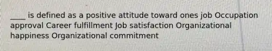 ____ is defined as a positive attitude toward ones job Occupation approval Career fulfillment Job satisfaction Organizational happiness Organizational commitment