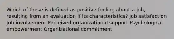 Which of these is defined as positive feeling about a job, resulting from an evaluation if its characteristics? Job satisfaction Job involvement Perceived organizational support Psychological empowerment Organizational commitment