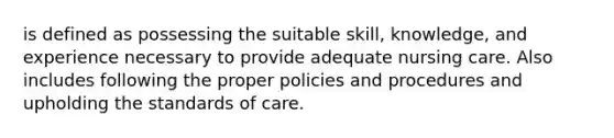 is defined as possessing the suitable skill, knowledge, and experience necessary to provide adequate nursing care. Also includes following the proper policies and procedures and upholding the standards of care.