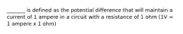 _______ is defined as the potential difference that will maintain a current of 1 ampere in a circuit with a resistance of 1 ohm (1V = 1 ampere x 1 ohm)