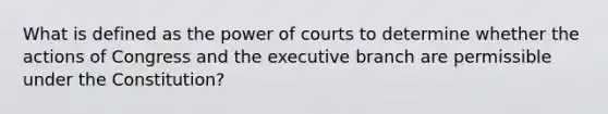 What is defined as the power of courts to determine whether the actions of Congress and the executive branch are permissible under the Constitution?