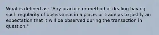 What is defined as: "Any practice or method of dealing having such regularity of observance in a place, or trade as to justify an expectation that it will be observed during the transaction in question."