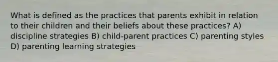 What is defined as the practices that parents exhibit in relation to their children and their beliefs about these practices? A) discipline strategies B) child-parent practices C) parenting styles D) parenting learning strategies