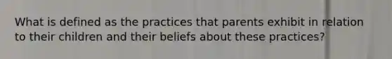 What is defined as the practices that parents exhibit in relation to their children and their beliefs about these practices?