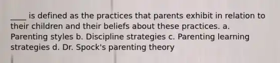 ____ is defined as the practices that parents exhibit in relation to their children and their beliefs about these practices. a. Parenting styles b. Discipline strategies c. Parenting learning strategies d. Dr. Spock's parenting theory