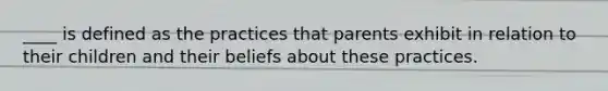 ____ is defined as the practices that parents exhibit in relation to their children and their beliefs about these practices.