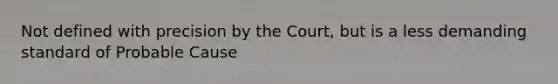 Not defined with precision by the Court, but is a less demanding standard of Probable Cause