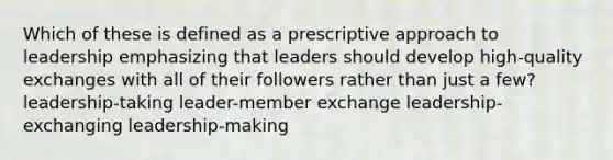 Which of these is defined as a prescriptive approach to leadership emphasizing that leaders should develop high-quality exchanges with all of their followers rather than just a few? leadership-taking leader-member exchange leadership-exchanging leadership-making