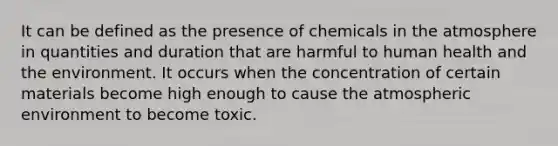 It can be defined as the presence of chemicals in the atmosphere in quantities and duration that are harmful to human health and the environment. It occurs when the concentration of certain materials become high enough to cause the atmospheric environment to become toxic.