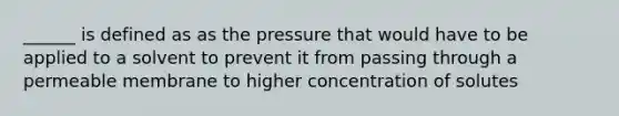 ______ is defined as as the pressure that would have to be applied to a solvent to prevent it from passing through a permeable membrane to higher concentration of solutes