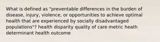 What is defined as "preventable differences in the burden of disease, injury, violence, or opportunities to achieve optimal health that are experienced by socially disadvantaged populations"? health disparity quality of care metric heath determinant health outcome