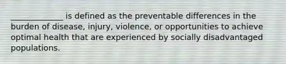 _____________ is defined as the preventable differences in the burden of disease, injury, violence, or opportunities to achieve optimal health that are experienced by socially disadvantaged populations.