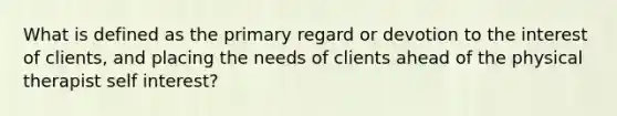 What is defined as the primary regard or devotion to the interest of clients, and placing the needs of clients ahead of the physical therapist self interest?