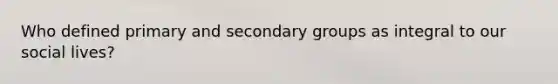 Who defined primary and secondary groups as integral to our social lives?