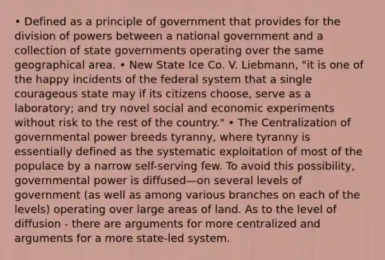 • Defined as a principle of government that provides for the division of powers between a national government and a collection of state governments operating over the same geographical area. • New State Ice Co. V. Liebmann, "it is one of the happy incidents of the federal system that a single courageous state may if its citizens choose, serve as a laboratory; and try novel social and economic experiments without risk to the rest of the country." • The Centralization of governmental power breeds tyranny, where tyranny is essentially defined as the systematic exploitation of most of the populace by a narrow self-serving few. To avoid this possibility, governmental power is diffused—on several levels of government (as well as among various branches on each of the levels) operating over large areas of land. As to the level of diffusion - there are arguments for more centralized and arguments for a more state-led system.